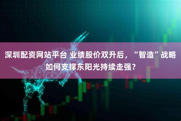 深圳配资网站平台 业绩股价双升后，“智造”战略如何支撑东阳光持续走强？
