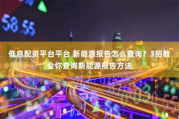 低息配资平台平台 新能源报告怎么查询？3招教会你查询新能源报告方法