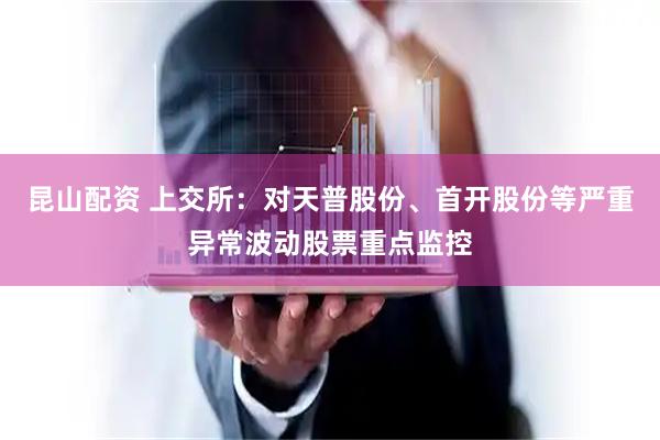 昆山配资 上交所：对天普股份、首开股份等严重异常波动股票重点监控