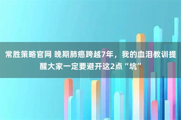 常胜策略官网 晚期肺癌跨越7年，我的血泪教训提醒大家一定要避开这2点“坑”
