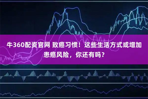 牛360配资官网 致癌习惯！这些生活方式或增加患癌风险，你还有吗？