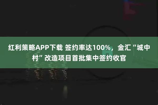 红利策略APP下载 签约率达100%，金汇“城中村”改造项目首批集中签约收官