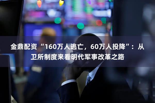 金鼎配资 “160万人逃亡，60万人投降”：从卫所制度来看明代军事改革之路