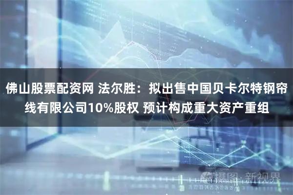 佛山股票配资网 法尔胜：拟出售中国贝卡尔特钢帘线有限公司10%股权 预计构成重大资产重组
