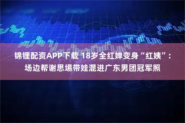 锦锂配资APP下载 18岁全红婵变身“红姨”：场边帮谢思埸带娃混进广东男团冠军照