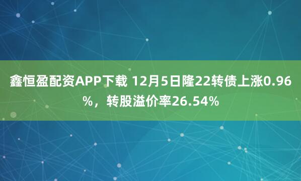 鑫恒盈配资APP下载 12月5日隆22转债上涨0.96%，转股溢价率26.54%