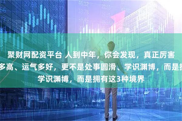 聚财网配资平台 人到中年，你会发现，真正厉害的人不是智商多高、运气多好，更不是处事圆滑、学识渊博，而是拥有这3种境界