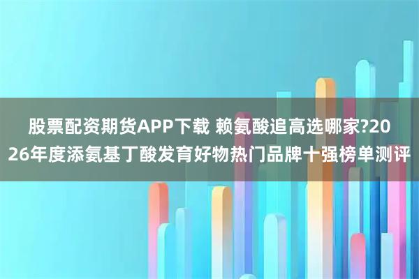 股票配资期货APP下载 赖氨酸追高选哪家?2026年度添氨基丁酸发育好物热门品牌十强榜单测评