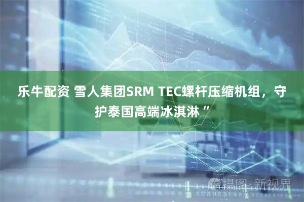 乐牛配资 雪人集团SRM TEC螺杆压缩机组，守护泰国高端冰淇淋“