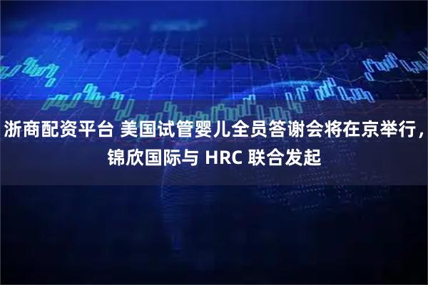 浙商配资平台 美国试管婴儿全员答谢会将在京举行，锦欣国际与 HRC 联合发起