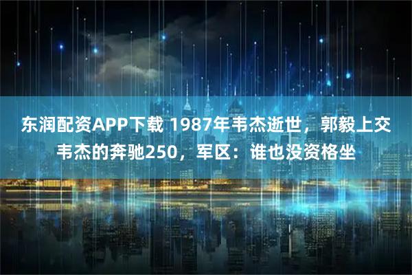 东润配资APP下载 1987年韦杰逝世，郭毅上交韦杰的奔驰250，军区：谁也没资格坐