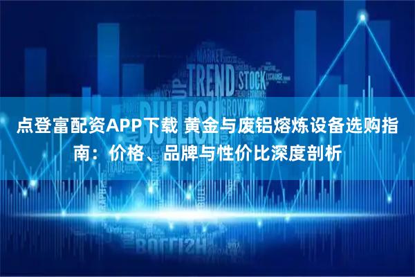 点登富配资APP下载 黄金与废铝熔炼设备选购指南：价格、品牌与性价比深度剖析