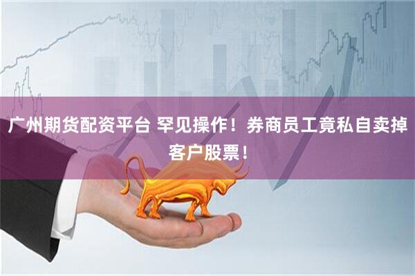 广州期货配资平台 罕见操作！券商员工竟私自卖掉客户股票！