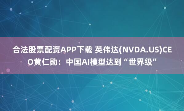 合法股票配资APP下载 英伟达(NVDA.US)CEO黄仁勋：中国AI模型达到“世界级”