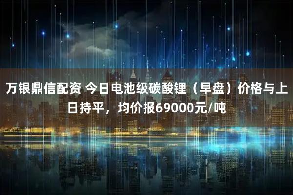 万银鼎信配资 今日电池级碳酸锂（早盘）价格与上日持平，均价报69000元/吨