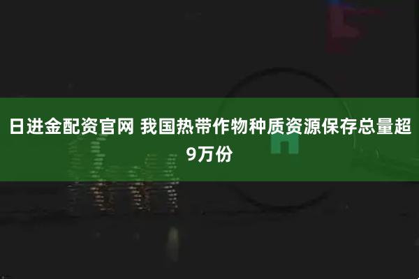 日进金配资官网 我国热带作物种质资源保存总量超9万份