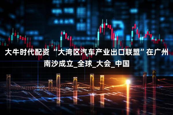 大牛时代配资 “大湾区汽车产业出口联盟”在广州南沙成立_全球_大会_中国