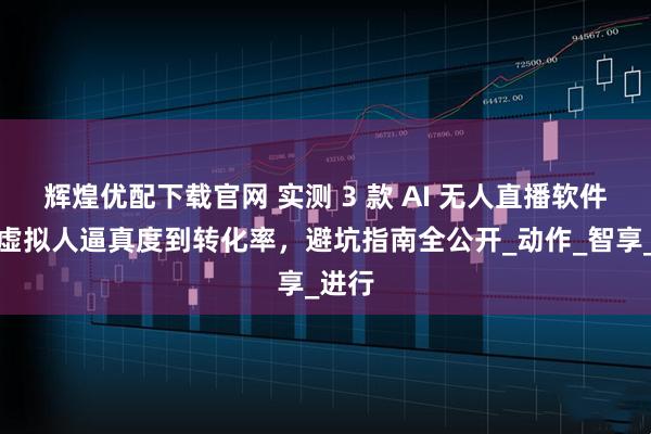 辉煌优配下载官网 实测 3 款 AI 无人直播软件：从虚拟人逼真度到转化率，避坑指南全公开_动作_智享_进行