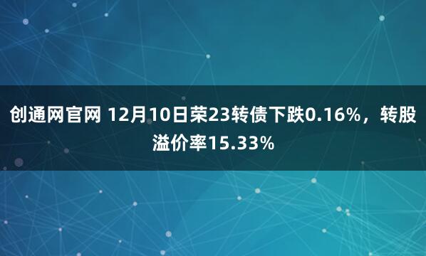 创通网官网 12月10日荣23转债下跌0.16%,转股溢价率15.33%