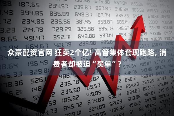 众豪配资官网 狂卖2个亿! 高管集体套现跑路, 消费者却被迫“买单”?