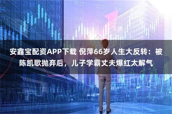 安鑫宝配资APP下载 倪萍66岁人生大反转：被陈凯歌抛弃后，儿子学霸丈夫爆红太解气