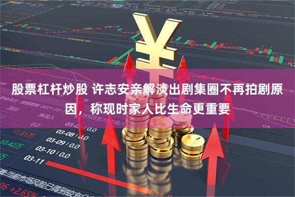 股票杠杆炒股 许志安亲解淡出剧集圈不再拍剧原因，称现时家人比生命更重要