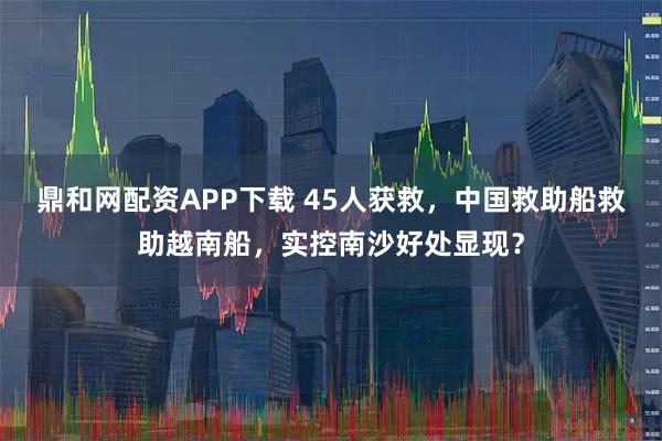 鼎和网配资APP下载 45人获救，中国救助船救助越南船，实控南沙好处显现？