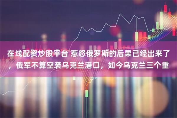 在线配资炒股平台 惹怒俄罗斯的后果已经出来了，俄军不算空袭乌克兰港口，如今乌克兰三个重
